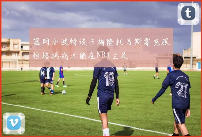 篮网小波特谈卡梅隆托马斯需克服性格挑战才能在NBA立足