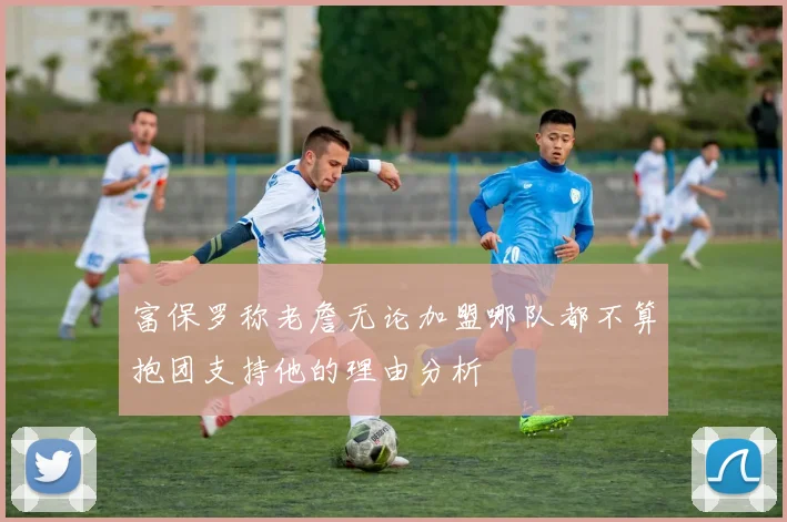 富保罗称老詹无论加盟哪队都不算抱团支持他的理由分析