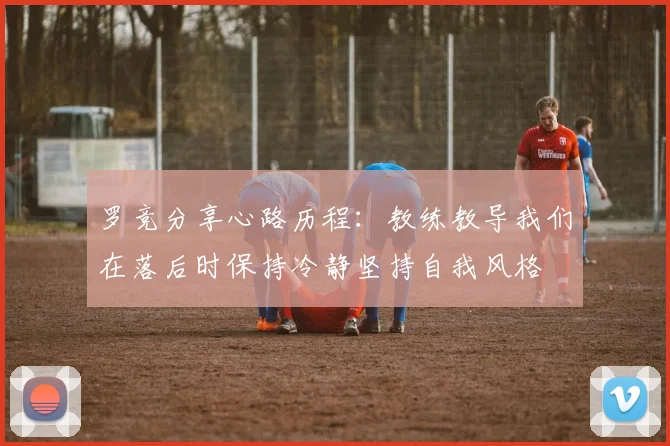 罗竞分享心路历程：教练教导我们在落后时保持冷静坚持自我风格