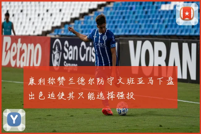 康利称赞兰德尔防守文班亚马下盘出色迫使其只能选择强投