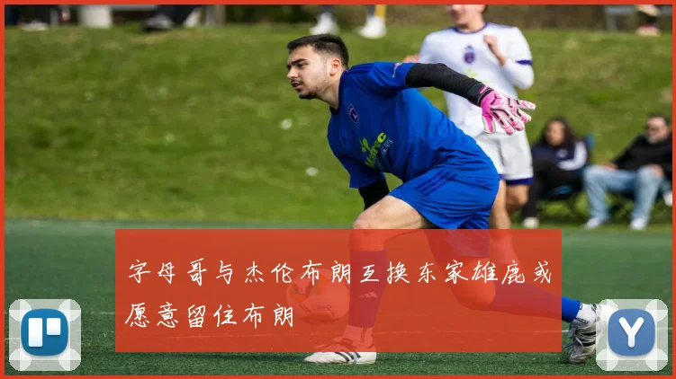 字母哥与杰伦布朗互换东家雄鹿或愿意留住布朗