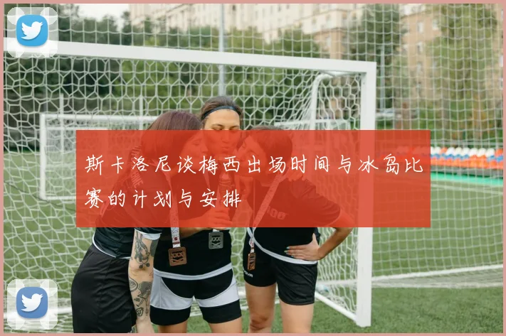 斯卡洛尼谈梅西出场时间与冰岛比赛的计划与安排