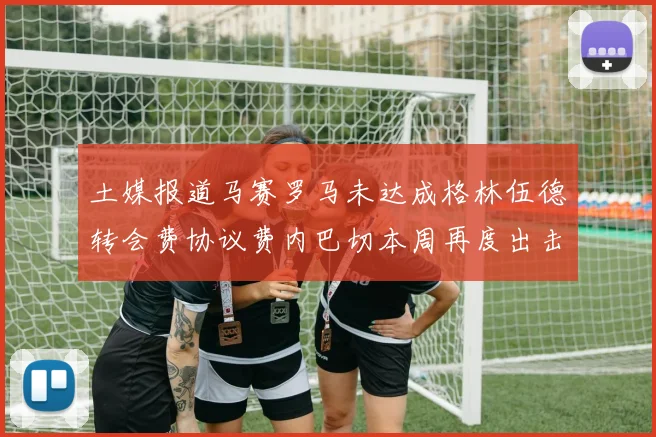 土媒报道马赛罗马未达成格林伍德转会费协议费内巴切本周再度出击