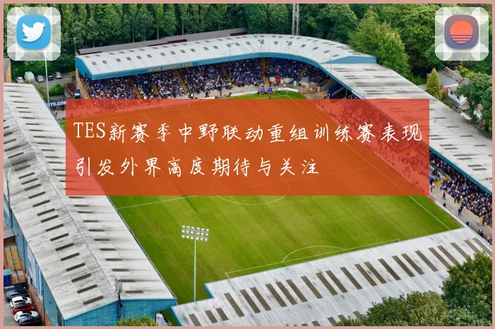 TES新赛季中野联动重组训练赛表现引发外界高度期待与关注