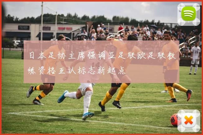 日本足协主席强调亚足联欧足联教练资格互认标志新起点