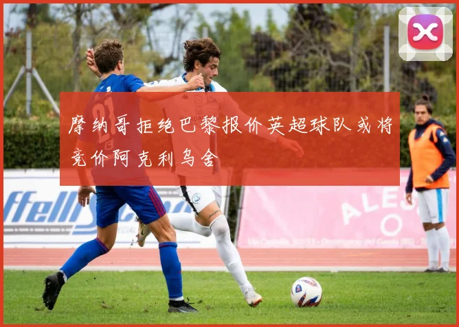 摩纳哥拒绝巴黎报价英超球队或将竞价阿克利乌舍