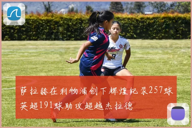 萨拉赫在利物浦创下辉煌纪录257球英超191球助攻超越杰拉德