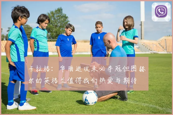 卡拉格：华丽进攻未必夺冠但图赫尔的英格兰值得我们热爱与期待