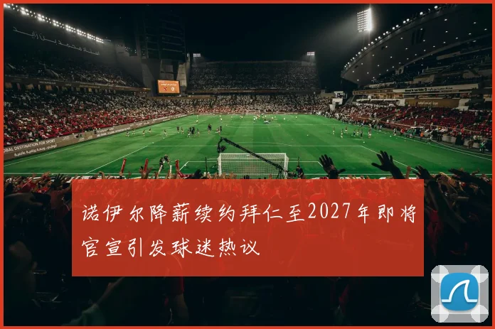 诺伊尔降薪续约拜仁至2027年即将官宣引发球迷热议