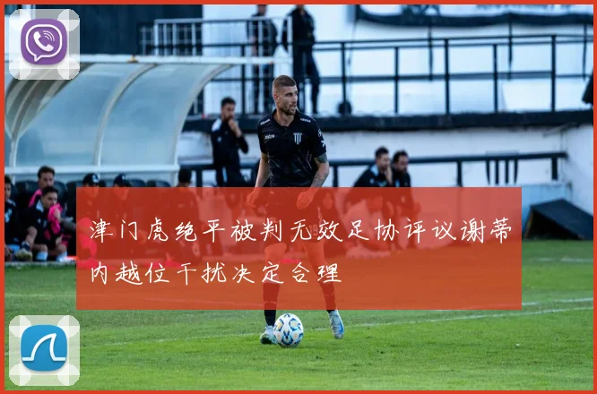 津门虎绝平被判无效足协评议谢蒂内越位干扰决定合理