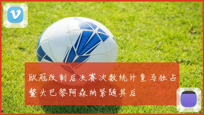 欧冠改制后决赛次数统计皇马独占鳌头巴黎阿森纳紧随其后