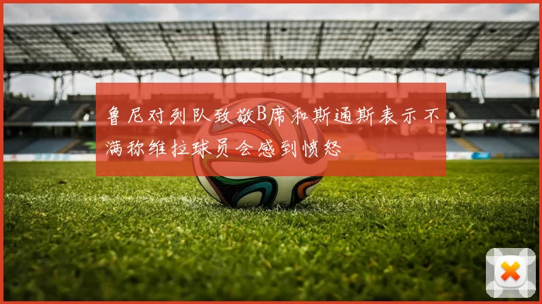 鲁尼对列队致敬B席和斯通斯表示不满称维拉球员会感到愤怒