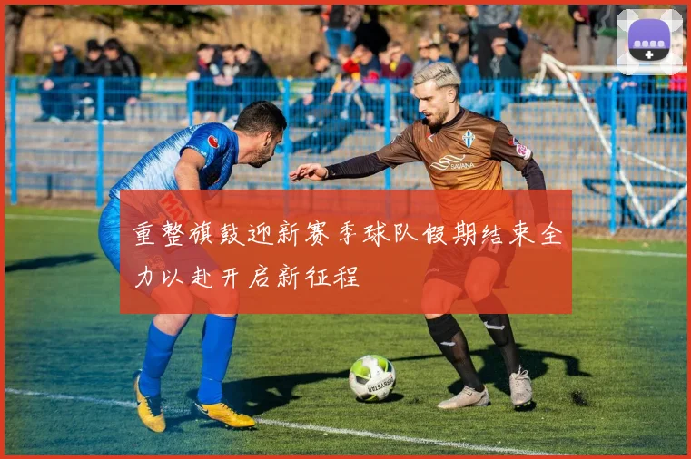 重整旗鼓迎新赛季球队假期结束全力以赴开启新征程