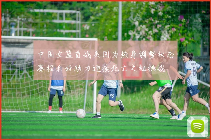 中国女篮首战美国为热身调整状态赛程利好助力迎接死亡之组挑战