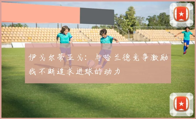 伊戈尔蒂亚戈：与哈兰德竞争激励我不断追求进球的动力