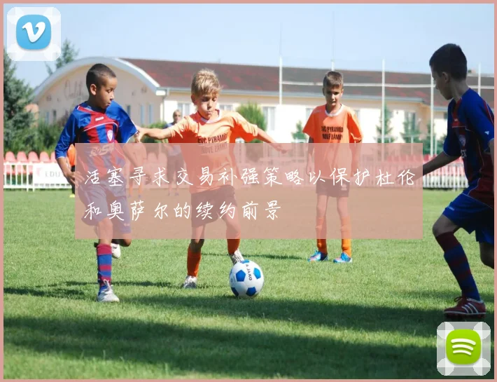 活塞寻求交易补强策略以保护杜伦和奥萨尔的续约前景
