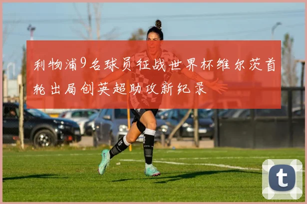 利物浦9名球员征战世界杯维尔茨首轮出局创英超助攻新纪录