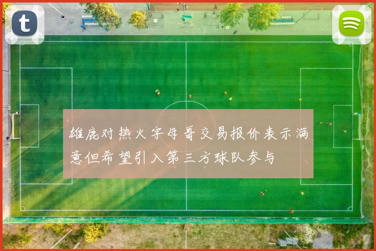 雄鹿对热火字母哥交易报价表示满意但希望引入第三方球队参与