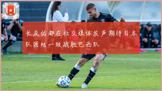 长友佑都在社交媒体发声期待日本队团结一致战胜巴西队