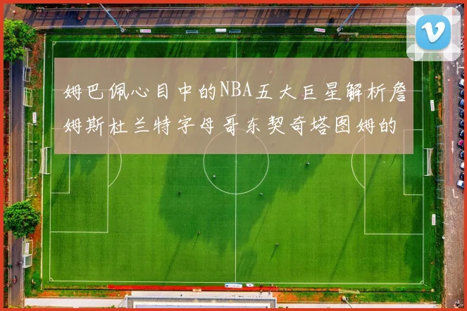 姆巴佩心目中的NBA五大巨星解析詹姆斯杜兰特字母哥东契奇塔图姆的独特魅力