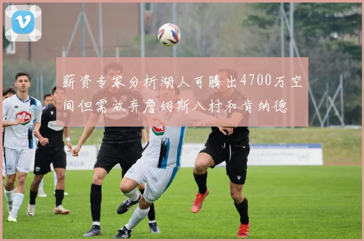 薪资专家分析湖人可腾出4700万空间但需放弃詹姆斯八村和肯纳德