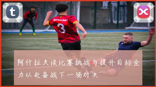 阿什拉夫谈比赛挑战与提升目标全力以赴备战下一场对决