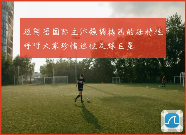迈阿密国际主帅强调梅西的独特性呼吁大家珍惜这位足球巨星