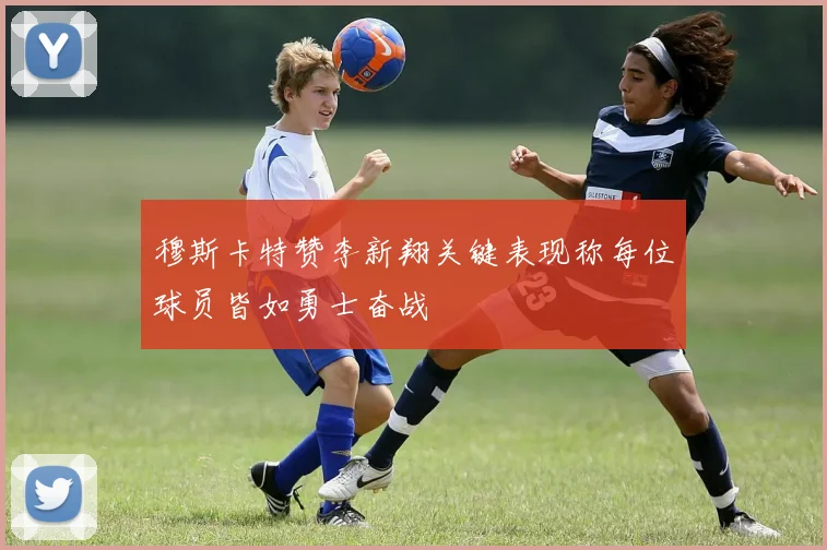 穆斯卡特赞李新翔关键表现称每位球员皆如勇士奋战