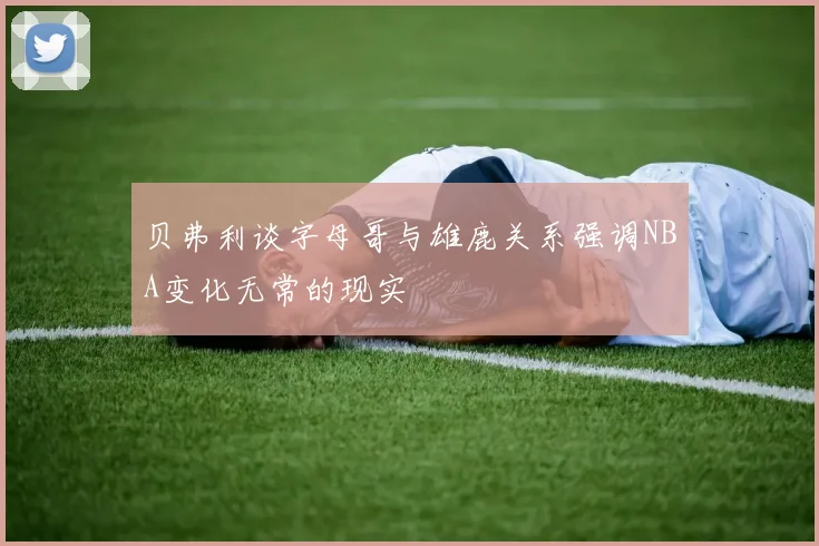 贝弗利谈字母哥与雄鹿关系强调NBA变化无常的现实