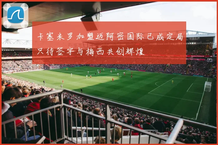 卡塞米罗加盟迈阿密国际已成定局只待签字与梅西共创辉煌
